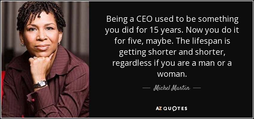 Being a CEO used to be something you did for 15 years. Now you do it for five, maybe. The lifespan is getting shorter and shorter, regardless if you are a man or a woman. - Michel Martin