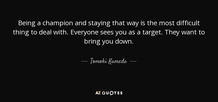 Being a champion and staying that way is the most difficult thing to deal with. Everyone sees you as a target. They want to bring you down. - Tomoki Kameda