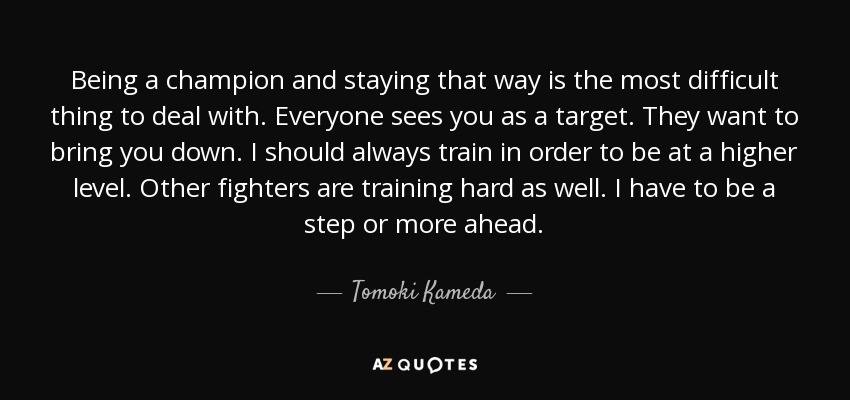 Being a champion and staying that way is the most difficult thing to deal with. Everyone sees you as a target. They want to bring you down. I should always train in order to be at a higher level. Other fighters are training hard as well. I have to be a step or more ahead. - Tomoki Kameda