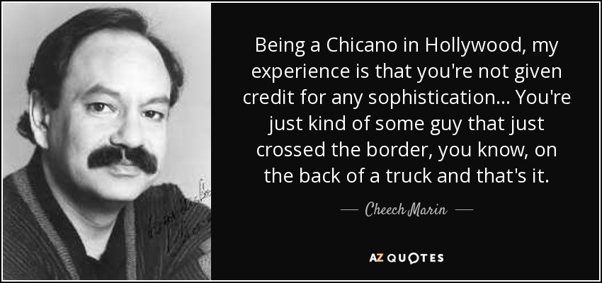 Being a Chicano in Hollywood, my experience is that you're not given credit for any sophistication... You're just kind of some guy that just crossed the border, you know, on the back of a truck and that's it. - Cheech Marin