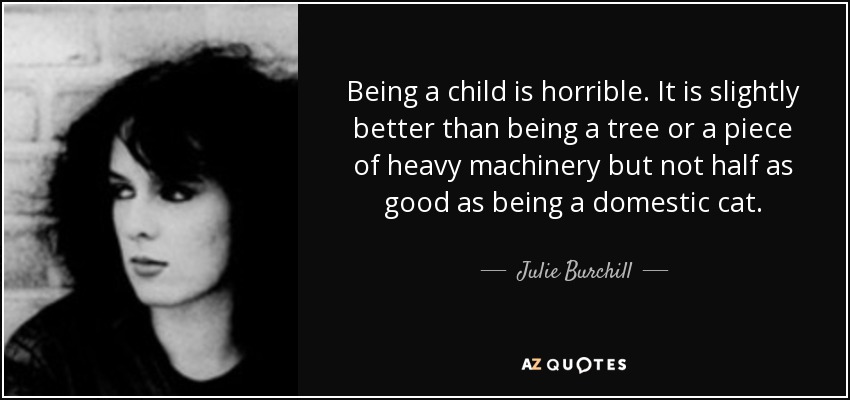 Being a child is horrible. It is slightly better than being a tree or a piece of heavy machinery but not half as good as being a domestic cat. - Julie Burchill
