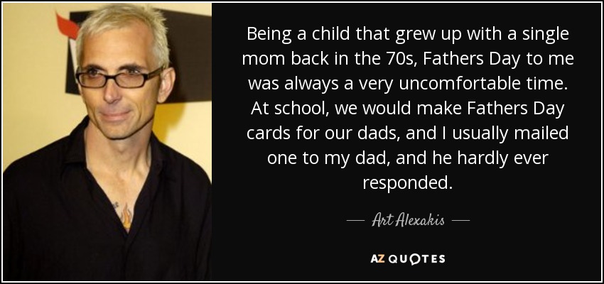 Being a child that grew up with a single mom back in the 70s, Fathers Day to me was always a very uncomfortable time. At school, we would make Fathers Day cards for our dads, and I usually mailed one to my dad, and he hardly ever responded. - Art Alexakis