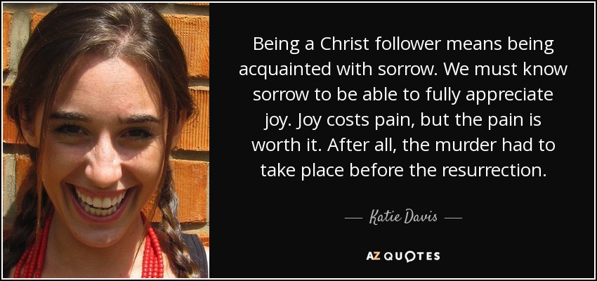 Being a Christ follower means being acquainted with sorrow. We must know sorrow to be able to fully appreciate joy. Joy costs pain, but the pain is worth it. After all, the murder had to take place before the resurrection. - Katie Davis