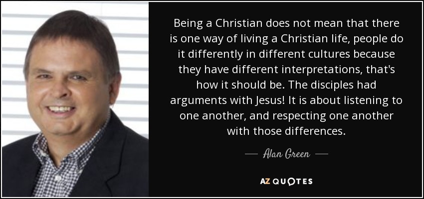 Being a Christian does not mean that there is one way of living a Christian life, people do it differently in different cultures because they have different interpretations, that's how it should be. The disciples had arguments with Jesus! It is about listening to one another, and respecting one another with those differences. - Alan Green