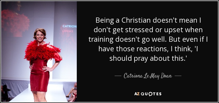 Being a Christian doesn't mean I don't get stressed or upset when training doesn't go well. But even if I have those reactions, I think, 'I should pray about this.' - Catriona Le May Doan
