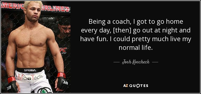 Being a coach, I got to go home every day, [then] go out at night and have fun. I could pretty much live my normal life. - Josh Koscheck