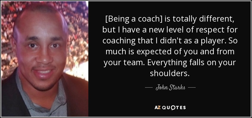 [Being a coach] is totally different, but I have a new level of respect for coaching that I didn't as a player. So much is expected of you and from your team. Everything falls on your shoulders. - John Starks