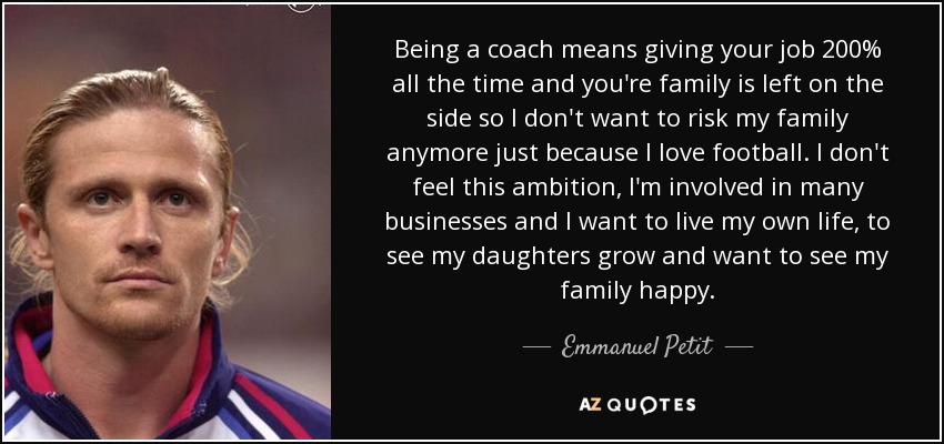 Being a coach means giving your job 200% all the time and you're family is left on the side so I don't want to risk my family anymore just because I love football. I don't feel this ambition, I'm involved in many businesses and I want to live my own life, to see my daughters grow and want to see my family happy. - Emmanuel Petit