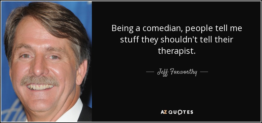Being a comedian, people tell me stuff they shouldn't tell their therapist. - Jeff Foxworthy