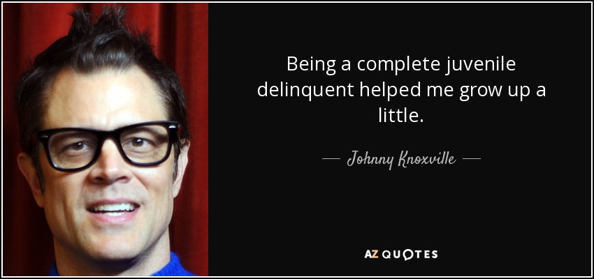Being a complete juvenile delinquent helped me grow up a little. - Johnny Knoxville