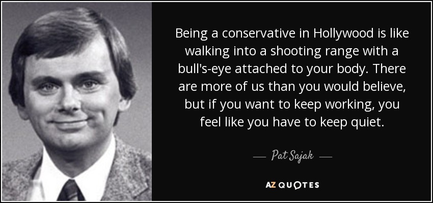 Being a conservative in Hollywood is like walking into a shooting range with a bull's-eye attached to your body. There are more of us than you would believe, but if you want to keep working, you feel like you have to keep quiet. - Pat Sajak