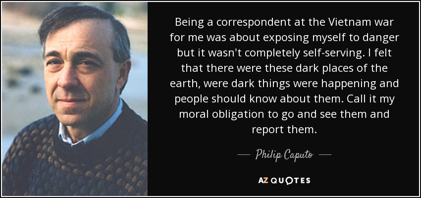 Being a correspondent at the Vietnam war for me was about exposing myself to danger but it wasn't completely self-serving. I felt that there were these dark places of the earth, were dark things were happening and people should know about them. Call it my moral obligation to go and see them and report them. - Philip Caputo