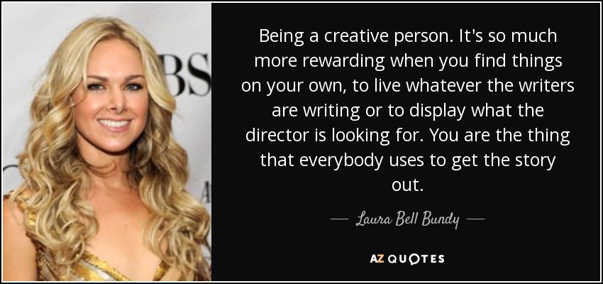 Being a creative person. It's so much more rewarding when you find things on your own, to live whatever the writers are writing or to display what the director is looking for. You are the thing that everybody uses to get the story out. - Laura Bell Bundy