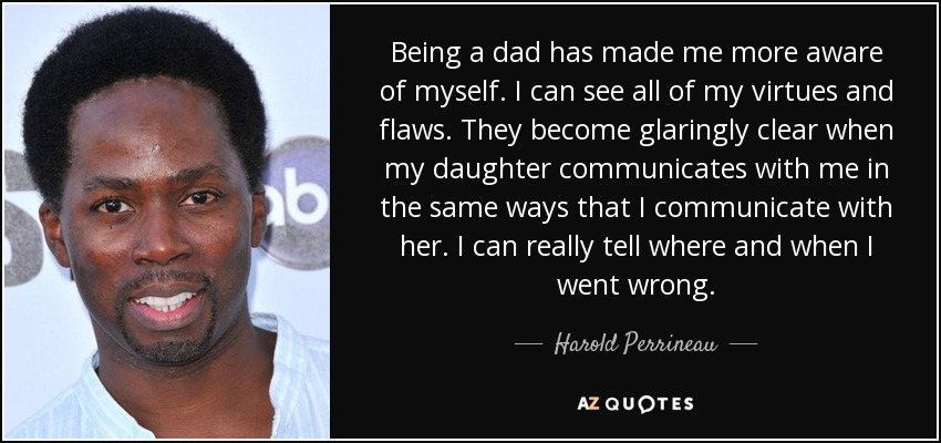Being a dad has made me more aware of myself. I can see all of my virtues and flaws. They become glaringly clear when my daughter communicates with me in the same ways that I communicate with her. I can really tell where and when I went wrong. - Harold Perrineau