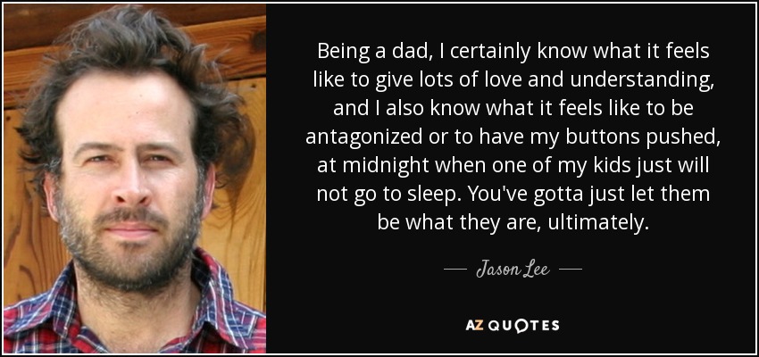Being a dad, I certainly know what it feels like to give lots of love and understanding, and I also know what it feels like to be antagonized or to have my buttons pushed, at midnight when one of my kids just will not go to sleep. You've gotta just let them be what they are, ultimately. - Jason Lee