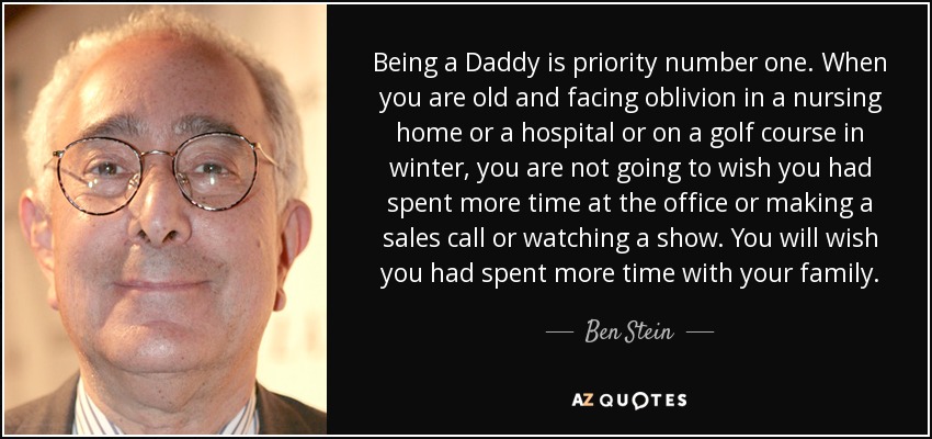 Being a Daddy is priority number one. When you are old and facing oblivion in a nursing home or a hospital or on a golf course in winter, you are not going to wish you had spent more time at the office or making a sales call or watching a show. You will wish you had spent more time with your family. - Ben Stein