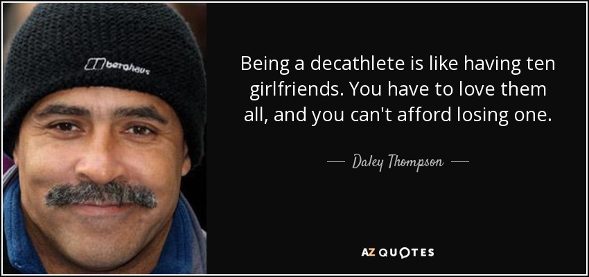 Being a decathlete is like having ten girlfriends. You have to love them all, and you can't afford losing one. - Daley Thompson