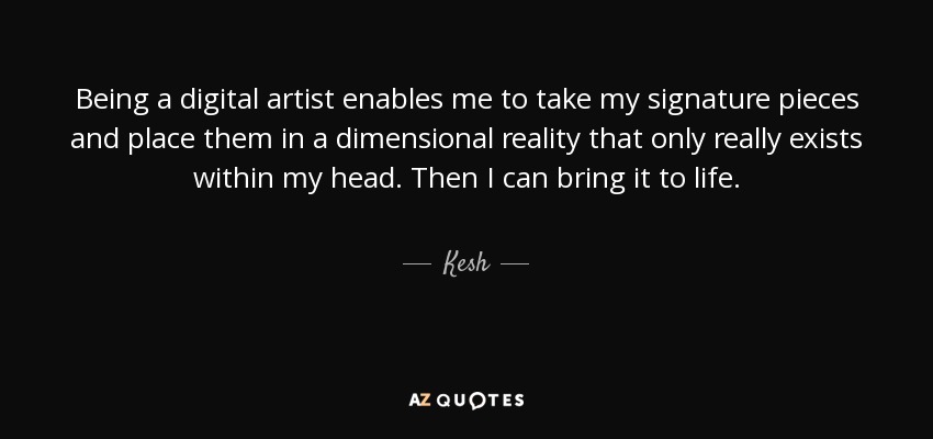 Being a digital artist enables me to take my signature pieces and place them in a dimensional reality that only really exists within my head. Then I can bring it to life. - Kesh