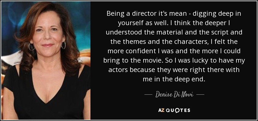 Being a director it's mean - digging deep in yourself as well. I think the deeper I understood the material and the script and the themes and the characters, I felt the more confident I was and the more I could bring to the movie. So I was lucky to have my actors because they were right there with me in the deep end. - Denise Di Novi