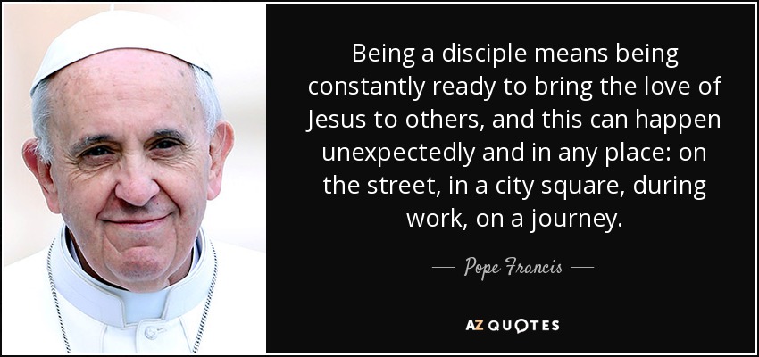 Being a disciple means being constantly ready to bring the love of Jesus to others, and this can happen unexpectedly and in any place: on the street, in a city square, during work, on a journey. - Pope Francis