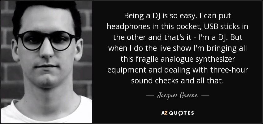 Being a DJ is so easy. I can put headphones in this pocket, USB sticks in the other and that's it - I'm a DJ. But when I do the live show I'm bringing all this fragile analogue synthesizer equipment and dealing with three-hour sound checks and all that. - Jacques Greene