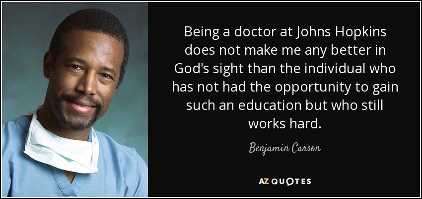 Being a doctor at Johns Hopkins does not make me any better in God's sight than the individual who has not had the opportunity to gain such an education but who still works hard. - Benjamin Carson