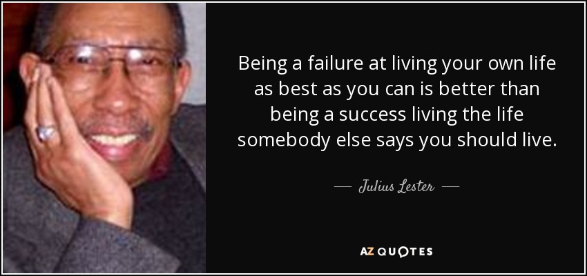 Being a failure at living your own life as best as you can is better than being a success living the life somebody else says you should live. - Julius Lester