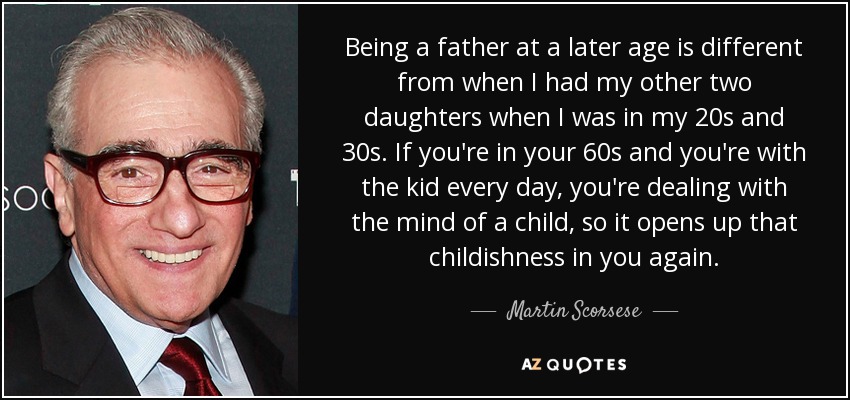Being a father at a later age is different from when I had my other two daughters when I was in my 20s and 30s. If you're in your 60s and you're with the kid every day, you're dealing with the mind of a child, so it opens up that childishness in you again. - Martin Scorsese