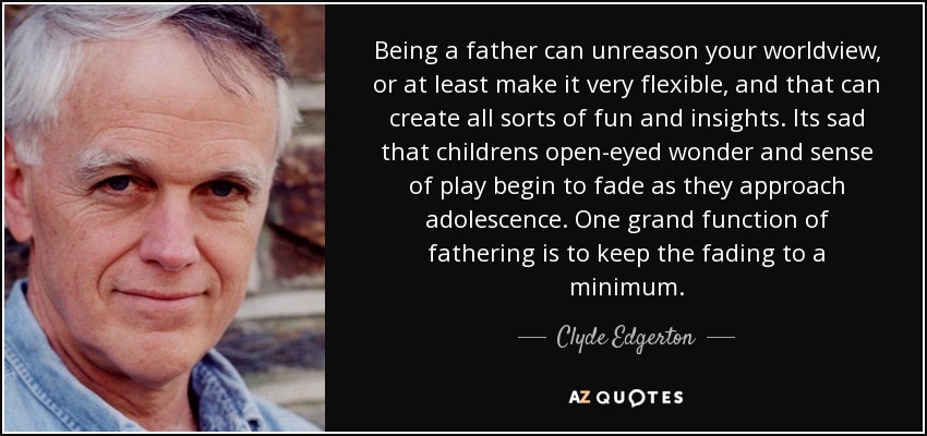 Being a father can unreason your worldview, or at least make it very flexible, and that can create all sorts of fun and insights. Its sad that childrens open-eyed wonder and sense of play begin to fade as they approach adolescence. One grand function of fathering is to keep the fading to a minimum. - Clyde Edgerton