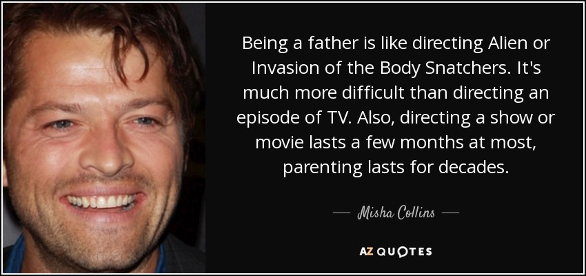 Being a father is like directing Alien or Invasion of the Body Snatchers. It's much more difficult than directing an episode of TV. Also, directing a show or movie lasts a few months at most, parenting lasts for decades. - Misha Collins