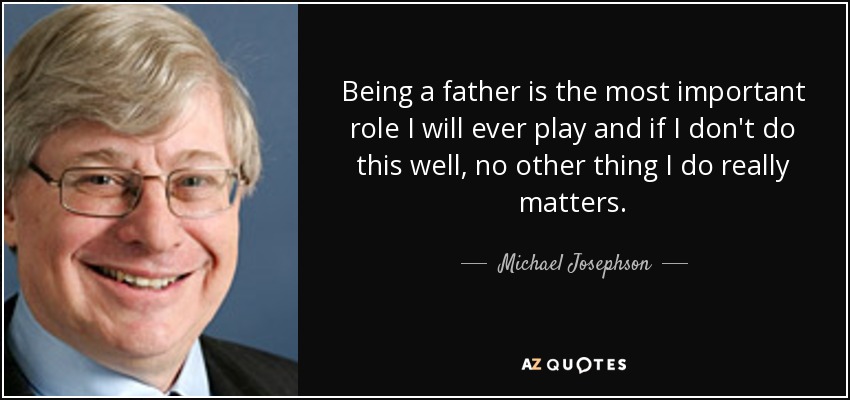 Being a father is the most important role I will ever play and if I don't do this well, no other thing I do really matters. - Michael Josephson