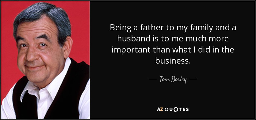 Being a father to my family and a husband is to me much more important than what I did in the business. - Tom Bosley