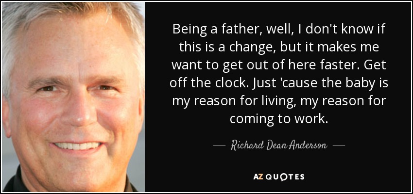 Being a father, well, I don't know if this is a change, but it makes me want to get out of here faster. Get off the clock. Just 'cause the baby is my reason for living, my reason for coming to work. - Richard Dean Anderson