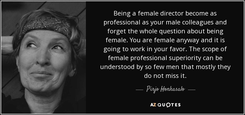 Being a female director become as professional as your male colleagues and forget the whole question about being female. You are female anyway and it is going to work in your favor. The scope of female professional superiority can be understood by so few men that mostly they do not miss it. - Pirjo Honkasalo
