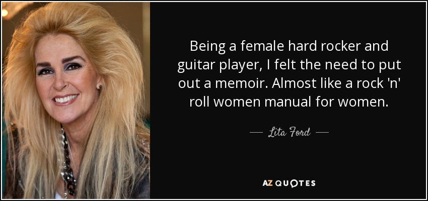 Being a female hard rocker and guitar player, I felt the need to put out a memoir. Almost like a rock 'n' roll women manual for women. - Lita Ford