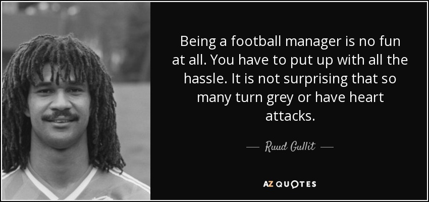 Being a football manager is no fun at all. You have to put up with all the hassle. It is not surprising that so many turn grey or have heart attacks. - Ruud Gullit