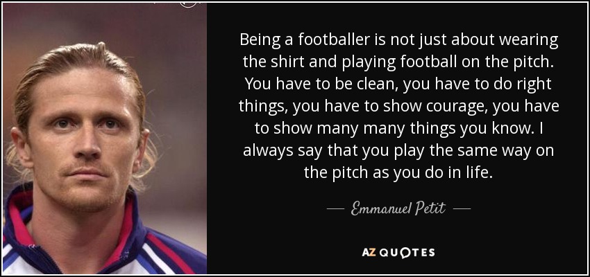 Being a footballer is not just about wearing the shirt and playing football on the pitch. You have to be clean, you have to do right things, you have to show courage, you have to show many many things you know. I always say that you play the same way on the pitch as you do in life. - Emmanuel Petit