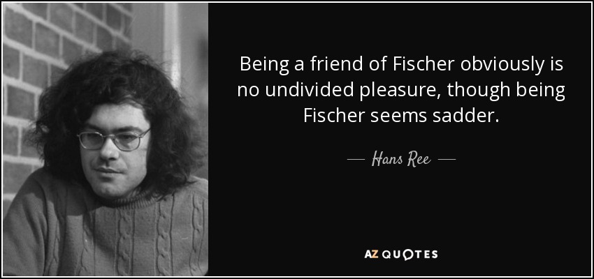 Being a friend of Fischer obviously is no undivided pleasure, though being Fischer seems sadder. - Hans Ree