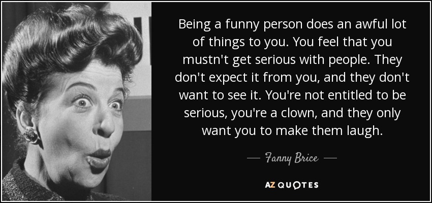 Being a funny person does an awful lot of things to you. You feel that you mustn't get serious with people. They don't expect it from you, and they don't want to see it. You're not entitled to be serious, you're a clown, and they only want you to make them laugh. - Fanny Brice
