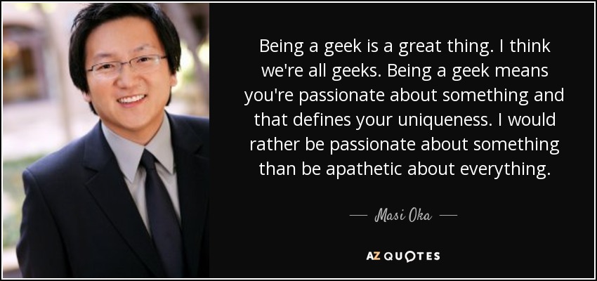 Being a geek is a great thing. I think we're all geeks. Being a geek means you're passionate about something and that defines your uniqueness. I would rather be passionate about something than be apathetic about everything. - Masi Oka