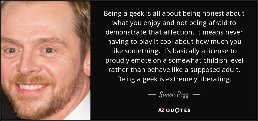 Being a geek is all about being honest about what you enjoy and not being afraid to demonstrate that affection. It means never having to play it cool about how much you like something. It’s basically a license to proudly emote on a somewhat childish level rather than behave like a supposed adult. Being a geek is extremely liberating. - Simon Pegg
