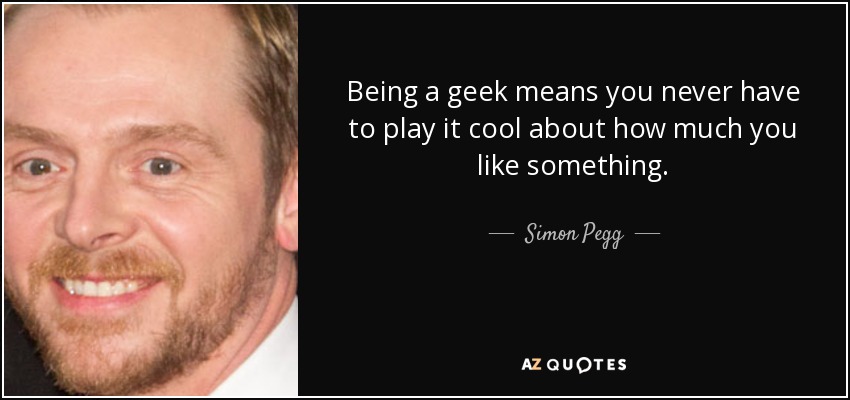 Being a geek means you never have to play it cool about how much you like something. - Simon Pegg