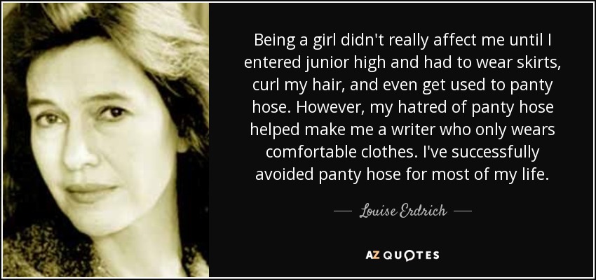 Being a girl didn't really affect me until I entered junior high and had to wear skirts, curl my hair, and even get used to panty hose. However, my hatred of panty hose helped make me a writer who only wears comfortable clothes. I've successfully avoided panty hose for most of my life. - Louise Erdrich
