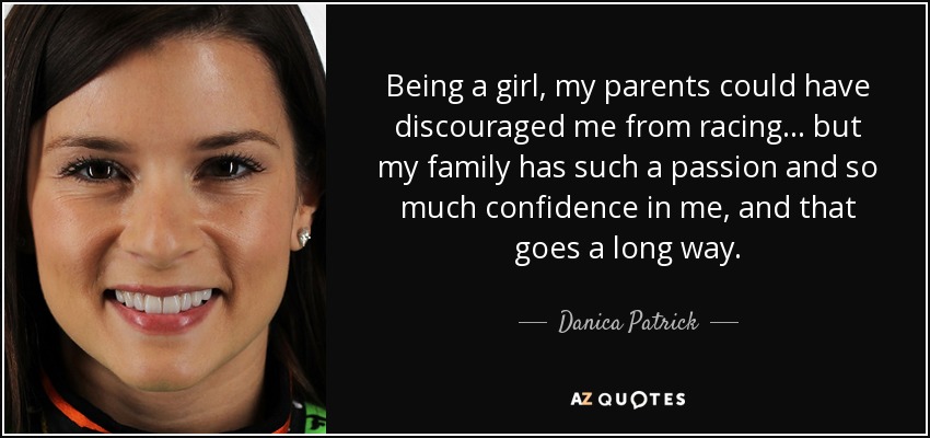 Being a girl, my parents could have discouraged me from racing ... but my family has such a passion and so much confidence in me, and that goes a long way. - Danica Patrick