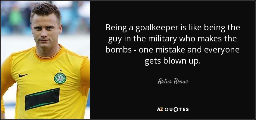 Being a goalkeeper is like being the guy in the military who makes the bombs - one mistake and everyone gets blown up. - Artur Boruc
