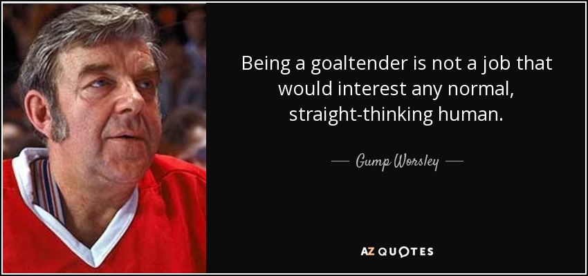 Being a goaltender is not a job that would interest any normal, straight-thinking human. - Gump Worsley