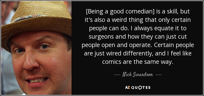 [Being a good comedian] is a skill, but it's also a weird thing that only certain people can do. I always equate it to surgeons and how they can just cut people open and operate. Certain people are just wired differently, and I feel like comics are the same way. - Nick Swardson