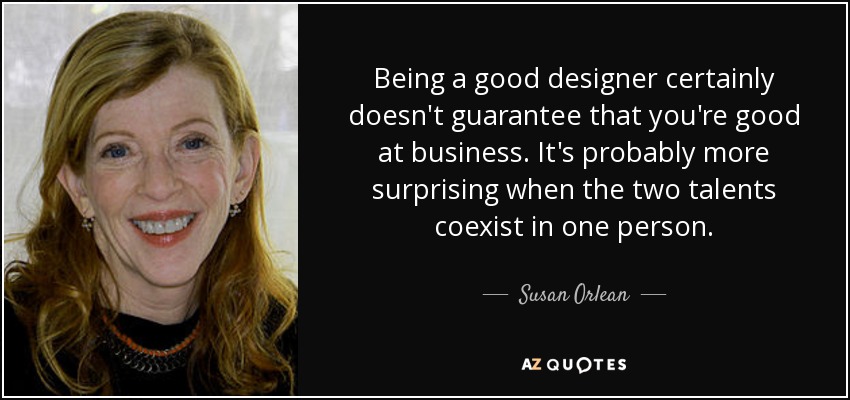 Being a good designer certainly doesn't guarantee that you're good at business. It's probably more surprising when the two talents coexist in one person. - Susan Orlean