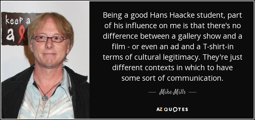 Being a good Hans Haacke student, part of his influence on me is that there's no difference between a gallery show and a film - or even an ad and a T-shirt-in terms of cultural legitimacy. They're just different contexts in which to have some sort of communication. - Mike Mills