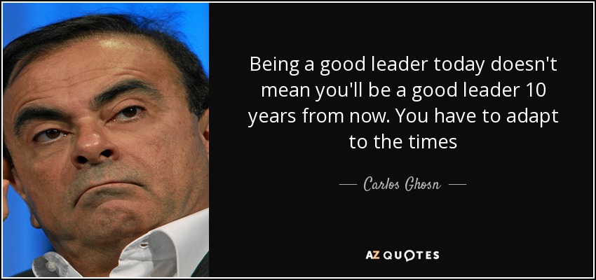 Being a good leader today doesn't mean you'll be a good leader 10 years from now. You have to adapt to the times - Carlos Ghosn